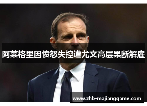 阿莱格里因愤怒失控遭尤文高层果断解雇