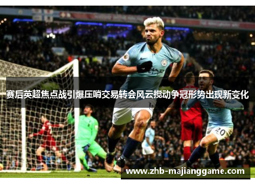 赛后英超焦点战引爆压哨交易转会风云搅动争冠形势出现新变化